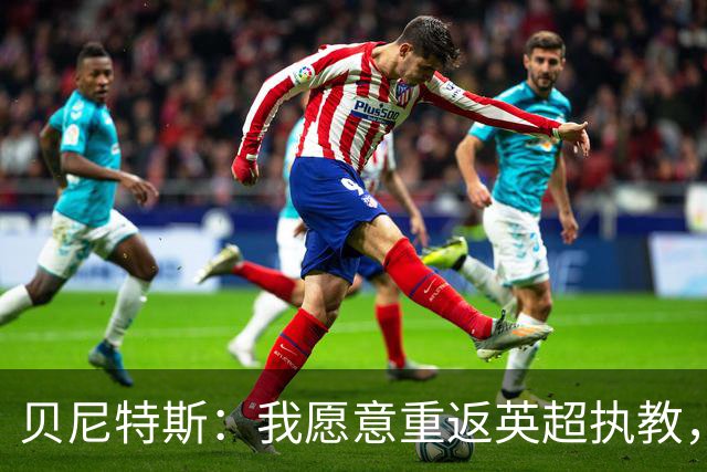 贝尼特斯：我愿意重返英超执教，任何能留在欧洲的联赛都可以